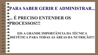 PARA SABER GERIR E ADMINISTRAR...
... É PRECISO ENTENDER OS
PROCESSOS!!!
EIS A GRANDE IMPORTÂNCIA DA TÉCNICA
DIETÉTICA PARA TODAS AS ÁREAS DA NUTRIÇÃO!!!
 