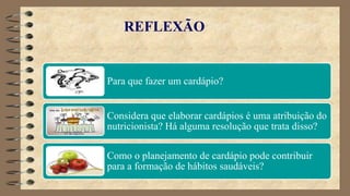 REFLEXÃO
Para que fazer um cardápio?
Considera que elaborar cardápios é uma atribuição do
nutricionista? Há alguma resolução que trata disso?
Como o planejamento de cardápio pode contribuir
para a formação de hábitos saudáveis?
 