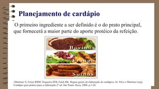 Planejamento de cardápio
O primeiro ingrediente a ser definido é o do prato principal,
que fornecerá a maior parte do aporte protéico da refeição.
(Martinez S, Freire RBM, Nogueira SFB, Falck RK. Regras gerais de elaboração de cardápios. In: Silva e Martinez (org)
Cardápio guia prático para a elaboração.2ª ed. São Paulo: Roca, 2008. p.1-20.
 