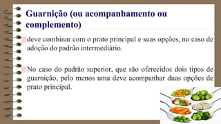 Guarnição (ou acompanhamento ou
complemento)
deve combinar com o prato principal e suas opções, no caso de
adoção do padrão intermediário.
No caso do padrão superior, que são oferecidos dois tipos de
guarnição, pelo menos uma deve acompanhar duas opções de
prato principal.
 
