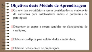 Objetivos deste Módulo de Aprendizagem
Caracterizar os critérios a serem considerados na elaboração
de cardápios para coletividades sadias e portadoras de
patologias;
Descrever as etapas a serem seguidas no planejamento de
cardápios;
Elaborar cardápios para coletividades e indivíduos;
Elaborar ficha técnica de preparações.
 
