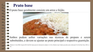 Prato base
O prato base geralmente consiste em arroz e feijão.
Ambos podem sofrer variações nas técnicas de preparo e serem
substituídos, e devem se ajustar ao prato principal e respectiva guarnição.
(Martinez S, Freire RBM, Nogueira SFB, Falck RK. Regras gerais de elaboração de cardápios. In: Silva e Martinez (org) Cardápio guia prático para a elaboração.2ª ed. São Paulo: Roca, 2008. p.1-
20.)
 