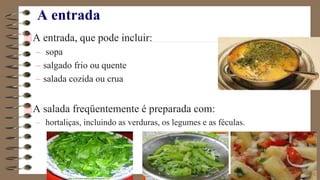 A entrada
A entrada, que pode incluir:
– sopa
– salgado frio ou quente
– salada cozida ou crua
A salada freqüentemente é preparada com:
– hortaliças, incluindo as verduras, os legumes e as féculas.
 