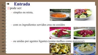 Entrada
pode ser:
– simples ou mista,
– com os ingredientes servidos crus ou cozidos
– ou unidas por agentes ligantes (como molhos como maionese).
 