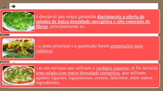 é desejável que esteja garantida diariamente a oferta de
saladas de baixa densidade energética e alto conteúdo de
fibras, principalmente se:
- o prato principal e a guarnição forem preparações mais
calóricas
- se em serviços que utilizam o cardápio superior, já foi incluída
uma salada com maior densidade energética, que utilizam
agentes ligantes, leguminosas, cereais, laticínios, entre outros
ingredientes.
 