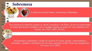 Sobremesa
A sobremesa inclui frutas e sobremesas elaboradas;
Para alcançar as diretrizes quanto ao aporte energético e de fibras, devem ser priorizadas
as frutas que devem combinar com o cardápio quanto ao ponto de vista sensorial (cor,
textura, etc) (PAT, OMS, PNAE).
Recomenda-se aprimorar a forma de oferecer as frutas, quanto a apresentação e
variedade, e quando a sobremesa for um doce, procurar incluir frutas nas preparações.
(Proença et al, 2005).
 