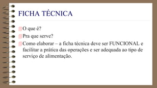 FICHA TÉCNICA
O que é?
Pra que serve?
Como elaborar – a ficha técnica deve ser FUNCIONAL e
facilitar a prática das operações e ser adequada ao tipo de
serviço de alimentação.
 