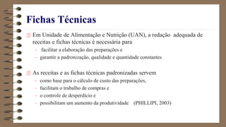 Fichas Técnicas
 Em Unidade de Alimentação e Nutrição (UAN), a redação adequada de
receitas e fichas técnicas é necessária para
– facilitar a elaboração das preparações e
– garantir a padronização, qualidade e quantidade constantes
 As receitas e as fichas técnicas padronizadas servem
– como base para o cálculo de custo das preparações,
– facilitam o trabalho de compras e
– o controle de desperdício e
– possibilitam um aumento da produtividade (PHILLIPI, 2003)
 