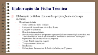 Elaboração da Ficha Técnica
 Elaboração de fichas técnicas das preparações testadas que
incluam:
– Receita culinária
• Nome (fantasia e nome técnico)
• Listagem de ingredientes, em ordem de uso
• Listagem de utensílios
• Descrição das quantidades
• Descrição detalhada do pré-preparo e preparo (utilizar terminologia específica para
Técnica Dietética, indicar necessidade de desinfecção de frutas e hortaliças –
dependendo das características do preparo)
• Tempo do pré-preparo e preparo
• Temperatura do cozimento
• Rendimento
• Utilização de forma verbal definida – infinitivo ou 3ª pessoa
 