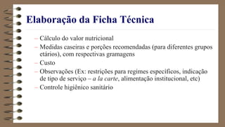 Elaboração da Ficha Técnica
– Cálculo do valor nutricional
– Medidas caseiras e porções recomendadas (para diferentes grupos
etários), com respectivas gramagens
– Custo
– Observações (Ex: restrições para regimes específicos, indicação
de tipo de serviço – a la carte, alimentação institucional, etc)
– Controle higiênico sanitário
 