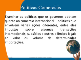 Políticas Comerciais
Examinar as políticas que os governos adotam
quanto ao comércio internacional – políticas que
envolvem várias ações diferentes, entre elas
impostos      sobre      algumas        transações
internacionais, subsídios a outras e limites legais
ao valor ou volume de determinadas
importações.



14-julho-2012       preparado por Elisabete Felicio Camargo   11
 
