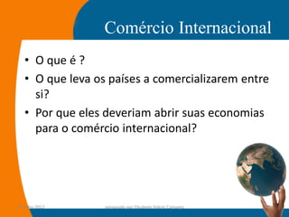 Comércio Internacional
   • O que é ?
   • O que leva os países a comercializarem entre
     si?
   • Por que eles deveriam abrir suas economias
     para o comércio internacional?




14-julho-2012     preparado por Elisabete Felicio Camargo   12
 