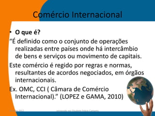 Comércio Internacional
• O que é?
“É definido como o conjunto de operações
  realizadas entre países onde há intercâmbio
  de bens e serviços ou movimento de capitais.
Este comércio é regido por regras e normas,
  resultantes de acordos negociados, em órgãos
  internacionais.
Ex. OMC, CCI ( Câmara de Comércio
  Internacional).” (LOPEZ e GAMA, 2010)
14-julho-2012        preparado por Elisabete Felicio Camargo   13
 