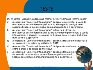 TESTE
  (AFRF 2002) – Assinale a opção que melhor define “Comércio Internacional”.
  a) A expressão “Comércio Internacional” designa, unicamente, a troca de
      mercadorias entre diferentes países, não abrangendo serviços nem
      aspectos ligados a sua execução, como o transporte e o pagamento.
  b) A expressão “Comércio Internacional”, refere-se às trocas de
      mercadorias entre diferentes países exclusivamente por compra e venda
      internacional e abrange tudo o que for ligado à sua execução, incluindo
      transporte e pagamento.
  c) A expressão “Comércio Internacional” designa a troca de mercadorias e
      serviços entre os países signatários do GATT.
  d) A expressão “Comércio Internacional” designa a troca de mercadorias
      entre o Brasil e os países do Mercosul.
  e) A expressão “Comércio Internacional” designa a troca de mercadorias e
      serviços de todos os tipos entre diferentes países em tudo o que for
      ligado à sua execução, incluindo transporte e pagamento.


14-julho-2012             preparado por Elisabete Felicio Camargo         14
 