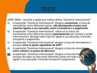 TESTE
  (AFRF 2002) – Assinale a opção que melhor define “Comércio Internacional”.
  a) A expressão “Comércio Internacional” designa, unicamente, a troca de
      mercadorias entre diferentes países, não abrangendo serviços nem
      aspectos ligados a sua execução, como o transporte e o pagamento.
  b) A expressão “Comércio Internacional”, refere-se às trocas de
      mercadorias entre diferentes países exclusivamente por compra e venda
      internacional e abrange tudo o que for ligado à sua execução, incluindo
      transporte e pagamento.
  c) A expressão “Comércio Internacional” designa a troca de mercadorias e
      serviços entre os países signatários do GATT.
  d) A expressão “Comércio Internacional” designa a troca de mercadorias
      entre o Brasil e os países do Mercosul.
  e) A expressão “Comércio Internacional” designa a troca de mercadorias e
      serviços de todos os tipos entre diferentes países em tudo o que for
      ligado à sua execução, incluindo transporte e pagamento.


14-julho-2012             preparado por Elisabete Felicio Camargo         15
 