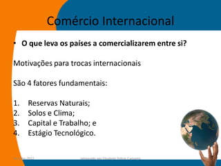 Comércio Internacional
• O que leva os países a comercializarem entre si?

Motivações para trocas internacionais

São 4 fatores fundamentais:

1.       Reservas Naturais;
2.       Solos e Clima;
3.       Capital e Trabalho; e
4.       Estágio Tecnológico.

14-julho-2012            preparado por Elisabete Felicio Camargo   16
 
