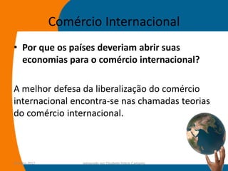 Comércio Internacional
• Por que os países deveriam abrir suas
  economias para o comércio internacional?

A melhor defesa da liberalização do comércio
internacional encontra-se nas chamadas teorias
do comércio internacional.



14-julho-2012        preparado por Elisabete Felicio Camargo   17
 
