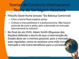 Teorias de Comércio Internacional
         Teoria da Vantagem Absoluta
• Filósofo David Hume (ensaio “Da Balança Comercial)
      – Criou a teoria fluxo-espécie-preço
      – Criticou o mercantilismo e o protecionismo. Não haverá
        acúmulo de ouro e prata, pois a demanda no mercado
        internacional se reduzirá.
• No final do séc XVIII, Adam Smith (Riquezas das
  Nações) defende a teoria de que a intervenção do
  Estado deve ser a mínima possível, pois o mercado é
  auto regulador, como se existisse uma mão invisível do
  mercado e isto traria benefícios para a sociedade.


14-julho-2012           preparado por Elisabete Felicio Camargo   19
 