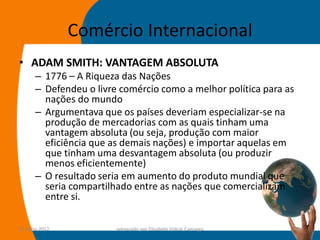 Comércio Internacional
• ADAM SMITH: VANTAGEM ABSOLUTA
      – 1776 – A Riqueza das Nações
      – Defendeu o livre comércio como a melhor política para as
        nações do mundo
      – Argumentava que os países deveriam especializar-se na
        produção de mercadorias com as quais tinham uma
        vantagem absoluta (ou seja, produção com maior
        eficiência que as demais nações) e importar aquelas em
        que tinham uma desvantagem absoluta (ou produzir
        menos eficientemente)
      – O resultado seria em aumento do produto mundial que
        seria compartilhado entre as nações que comercializam
        entre si.

14-julho-2012           preparado por Elisabete Felicio Camargo    20
 