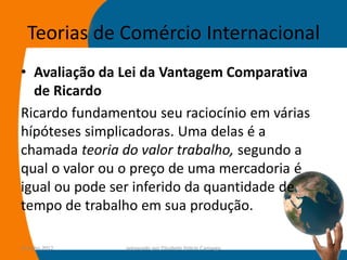 Teorias de Comércio Internacional
• Avaliação da Lei da Vantagem Comparativa
  de Ricardo
Ricardo fundamentou seu raciocínio em várias
hípóteses simplicadoras. Uma delas é a
chamada teoria do valor trabalho, segundo a
qual o valor ou o preço de uma mercadoria é
igual ou pode ser inferido da quantidade de
tempo de trabalho em sua produção.

14-julho-2012   preparado por Elisabete Felicio Camargo   23
 