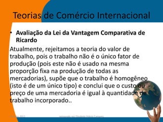 Teorias de Comércio Internacional
• Avaliação da Lei da Vantagem Comparativa de
   Ricardo
Atualmente, rejeitamos a teoria do valor de
trabalho, pois o trabalho não é o único fator de
produção (pois este não é usado na mesma
proporção fixa na produção de todas as
mercadorias), supõe que o trabalho é homogêneo
(isto é de um único tipo) e conclui que o custo ou
preço de uma mercadoria é igual à quantidade de
trabalho incorporado..

14-julho-2012    preparado por Elisabete Felicio Camargo   24
 