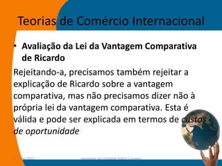 Teorias de Comércio Internacional
• Avaliação da Lei da Vantagem Comparativa
  de Ricardo
Rejeitando-a, precisamos também rejeitar a
explicação de Ricardo sobre a vantagem
comparativa, mas não precisamos dizer não à
própria lei da vantagem comparativa. Esta é
válida e pode ser explicada em termos de custos
de oportunidade

14-julho-2012   preparado por Elisabete Felicio Camargo   25
 