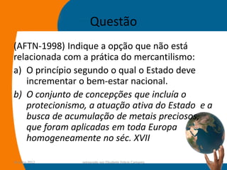 Questão
(AFTN-1998) Indique a opção que não está
relacionada com a prática do mercantilismo:
a) O princípio segundo o qual o Estado deve
   incrementar o bem-estar nacional.
b) O conjunto de concepções que incluía o
   protecionismo, a atuação ativa do Estado e a
   busca de acumulação de metais preciosos,
   que foram aplicadas em toda Europa
   homogeneamente no séc. XVII

14-julho-2012   preparado por Elisabete Felicio Camargo   26
 