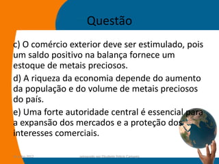 Questão
c) O comércio exterior deve ser estimulado, pois
um saldo positivo na balança fornece um
estoque de metais preciosos.
d) A riqueza da economia depende do aumento
da população e do volume de metais preciosos
do país.
e) Uma forte autoridade central é essencial para
a expansão dos mercados e a proteção dos
interesses comerciais.

14-julho-2012   preparado por Elisabete Felicio Camargo   27
 