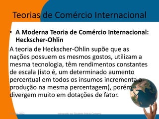 Teorias de Comércio Internacional
• A Moderna Teoria de Comércio Internacional:
  Heckscher-Ohlin
A teoria de Heckscher-Ohlin supõe que as
nações possuem os mesmos gostos, utilizam a
mesma tecnologia, têm rendimentos constantes
de escala (isto é, um determinado aumento
percentual em todos os insumos incrementa a
produção na mesma percentagem), porém
divergem muito em dotações de fator.

14-julho-2012   preparado por Elisabete Felicio Camargo   30
 