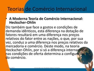 Teorias de Comércio Internacional
• A Moderna Teoria de Comércio Internacional:
  Heckscher-Ohlin
Diz também que face a gostos e condições de
demanda idênticos, esta diferença na dotação de
fatores resultará em uma diferença nos preços
relativos do fator entre as nações, o que, por sua
vez, conduz a uma diferença nos preços relativos da
mercadoria e comércio. Deste modo, na teoria
Heckscher-Ohlin, por si só a diferença internacional
nas condições de oferta determina a configuração
do comércio.

14-julho-2012     preparado por Elisabete Felicio Camargo   31
 