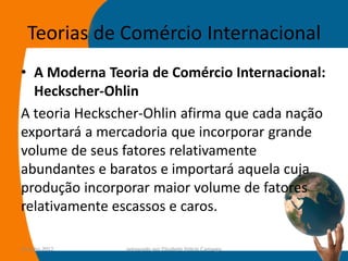 Teorias de Comércio Internacional
• A Moderna Teoria de Comércio Internacional:
  Heckscher-Ohlin
A teoria Heckscher-Ohlin afirma que cada nação
exportará a mercadoria que incorporar grande
volume de seus fatores relativamente
abundantes e baratos e importará aquela cuja
produção incorporar maior volume de fatores
relativamente escassos e caros.

14-julho-2012   preparado por Elisabete Felicio Camargo   32
 