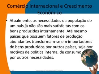 Comércio Internacional e Crescimento
              Econômico
• Atualmente, as necessidades da população de
  um país já não são mais satisfeitas com os
  bens produzidos internamente. Até mesmo
  países que possuem fatores de produção
  abundantes transformam-se em importadores
  de bens produzidos por outros países, seja por
  motivos de política interna, de consumo ou
  por outros necessidades.

14-julho-2012   preparado por Elisabete Felicio Camargo   37
 