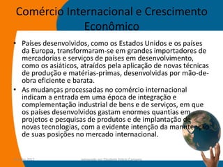 Comércio Internacional e Crescimento
              Econômico
• Países desenvolvidos, como os Estados Unidos e os países
  da Europa, transformaram-se em grandes importadores de
  mercadorias e serviços de países em desenvolvimento,
  como os asiáticos, atraídos pela aplicação de novas técnicas
  de produção e matérias-primas, desenvolvidas por mão-de-
  obra eficiente e barata.
• As mudanças processadas no comércio internacional
  indicam a entrada em uma época de integração e
  complementação industrial de bens e de serviços, em que
  os países desenvolvidos gastam enormes quantias em
  projetos e pesquisas de produtos e de implantação de
  novas tecnologias, com a evidente intenção da manutenção
  de suas posições no mercado internacional.


14-julho-2012        preparado por Elisabete Felicio Camargo   38
 