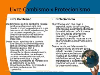 Livre Cambismo x Protecionismo
•    Livre Cambismo                                •    Protecionismo
Os defensores do livre-cambismo (laissez-          O protecionismo não nega a
   faire) pretendiam que cada país                    especialização das produções,
   deveria produzir os produtos nos quais             entende que a completa liberdade
   tivessem maior facilidade de obtenção              das atividades econômicas e a
   dos recursos de produção, com
   divisão internacional do trabalho e                livre circulação de produtos
   consequente especialização das                     permitem o surgimento de
   produções.                                         desigualdades de riquezas e de
Desse modo, aplicando-se a doutrina                   oportunidades econômicas entre
   livre-cambista na determinação da                  os países.
   política comercial internacional de             Desse modo, os defensores do
   diferentes países, com a                           protecionismo entendem que o
   especialização da produção e
   eliminação de obstáculos aduaneiros,               estado deveria controlar as
   permitir-se-ia a livre troca desses                atividades econômicas e, com
   produtos no mercado internacional,                 relação ao comércio internacional,
   que seriam vendidos a preços                       estabelecer restrições às
   mínimos, num regime de mercado que                 importações e exportações,
   se aproximaria ao da livre                         condicionando-as a uma política
   concorrência perfeita, favorecendo o               de desenvolvimento.
   aumento do bem-estar das
   populações.
14-julho-2012                preparado por Elisabete Felicio Camargo                  39
 