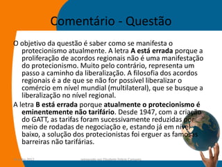Comentário - Questão
O objetivo da questão é saber como se manifesta o
   protecionismo atualmente. A letra A está errada porque a
   proliferação de acordos regionais não é uma manifestação
   do protecionismo. Muito pelo contrário, representa um
   passo a caminho da liberalização. A filosofia dos acordos
   regionais é a de que se não for possível liberalizar o
   comércio em nível mundial (multilateral), que se busque a
   liberalização no nível regional.
A letra B está errada porque atualmente o protecionismo é
   eminentemente não tarifário. Desde 1947, com a criação
   do GATT, as tarifas foram sucessivamente reduzidas por
   meio de rodadas de negociação e, estando já em nível
   baixo, a solução dos protecionistas foi erguer as famosas
   barreiras não tarifárias.

14-julho-2012        preparado por Elisabete Felicio Camargo   42
 