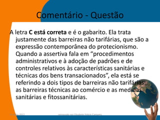 Comentário - Questão
A letra C está correta e é o gabarito. Ela trata
  justamente das barreiras não tarifárias, que são a
  expressão contemporânea do protecionismo.
  Quando a assertiva fala em “procedimentos
  administrativos e à adoção de padrões e de
  controles relativos às características sanitárias e
  técnicas dos bens transacionados”, ela está se
  referindo a dois tipos de barreiras não tarifárias:
  as barreiras técnicas ao comércio e as medidas
  sanitárias e fitossanitárias.

14-julho-2012        preparado por Elisabete Felicio Camargo   44
 