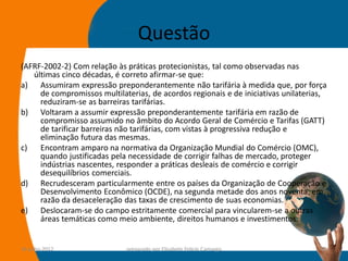 Questão
(AFRF-2002-2) Com relação às práticas protecionistas, tal como observadas nas
   últimas cinco décadas, é correto afirmar-se que:
a) Assumiram expressão preponderantemente não tarifária à medida que, por força
     de compromissos multilaterias, de acordos regionais e de iniciativas unilaterias,
     reduziram-se as barreiras tarifárias.
b) Voltaram a assumir expressão preponderantemente tarifária em razão de
     compromisso assumido no âmbito do Acordo Geral de Comércio e Tarifas (GATT)
     de tarificar barreiras não tarifárias, com vistas à progressiva redução e
     eliminação futura das mesmas.
c)   Encontram amparo na normativa da Organização Mundial do Comércio (OMC),
     quando justificadas pela necessidade de corrigir falhas de mercado, proteger
     indústrias nascentes, responder a práticas desleais de comércio e corrigir
     desequilíbrios comerciais.
d) Recrudesceram particularmente entre os países da Organização de Cooperação e
     Desenvolvimento Econômico (OCDE), na segunda metade dos anos noventa, em
     razão da desaceleração das taxas de crescimento de suas economias.
e) Deslocaram-se do campo estritamente comercial para vincularem-se a outras
     áreas temáticas como meio ambiente, direitos humanos e investimentos.


14-julho-2012                preparado por Elisabete Felicio Camargo                45
 