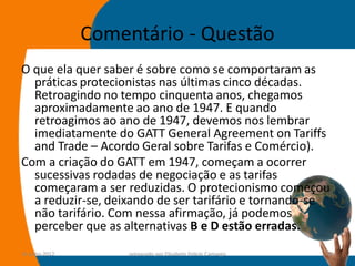 Comentário - Questão
O que ela quer saber é sobre como se comportaram as
  práticas protecionistas nas últimas cinco décadas.
  Retroagindo no tempo cinquenta anos, chegamos
  aproximadamente ao ano de 1947. E quando
  retroagimos ao ano de 1947, devemos nos lembrar
  imediatamente do GATT General Agreement on Tariffs
  and Trade – Acordo Geral sobre Tarifas e Comércio).
Com a criação do GATT em 1947, começam a ocorrer
  sucessivas rodadas de negociação e as tarifas
  começaram a ser reduzidas. O protecionismo começou
  a reduzir-se, deixando de ser tarifário e tornando-se
  não tarifário. Com nessa afirmação, já podemos
  perceber que as alternativas B e D estão erradas.
14-julho-2012        preparado por Elisabete Felicio Camargo   46
 