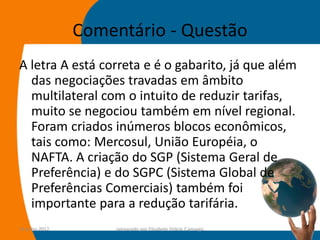 Comentário - Questão
A letra A está correta e é o gabarito, já que além
  das negociações travadas em âmbito
  multilateral com o intuito de reduzir tarifas,
  muito se negociou também em nível regional.
  Foram criados inúmeros blocos econômicos,
  tais como: Mercosul, União Européia, o
  NAFTA. A criação do SGP (Sistema Geral de
  Preferência) e do SGPC (Sistema Global de
  Preferências Comerciais) também foi
  importante para a redução tarifária.
14-julho-2012        preparado por Elisabete Felicio Camargo   48
 