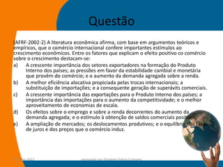 Questão
(AFRF-2002-2) A literatura econômica afirma, com base em argumentos teóricos e
empíricos, que o comércio internacional confere importantes estímulos ao
crescimento econômicos. Entre os fatores que explicam o efeito positivo co comércio
sobre o crescimento destacam-se:
a) A crescente importância dos setores exportadores na formação do Produto
      Interno dos países; as pressões em favor da estabilidade cambial e monetária
      que provêm do comércio; e o aumento da demanda agregada sobre a renda.
b) A melhor eficiência alocativa propiciada pelas trocas internacionais; a
      substituição de importações; e a consequente geração de superávits comerciais.
c)    A crescente importância das exportações para o Produto Interno dos países; a
      importância das importações para o aumento da competitividade; e o melhor
      aproveitamento de economias de escala.
d) Os efeitos sobre o emprego e sobre a renda decorrentes do aumento da
      demanda agregada; e o estímulo à obtenção de saldos comerciais positivos.
e) A ampliação de mercados; os deslocamentos produtivos; e o equilíbrio das taxas
      de juros e dos preços que o comércio induz.




14-julho-2012                preparado por Elisabete Felicio Camargo               49
 
