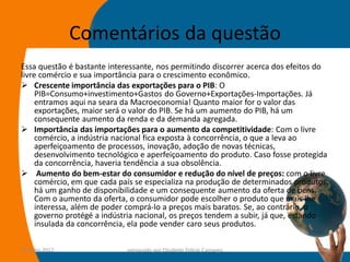 Comentários da questão
Essa questão é bastante interessante, nos permitindo discorrer acerca dos efeitos do
livre comércio e sua importância para o crescimento econômico.
 Crescente importância das exportações para o PIB: O
     PIB=Consumo+investimento+Gastos do Governo+Exportações-Importações. Já
     entramos aqui na seara da Macroeconomia! Quanto maior for o valor das
     exportações, maior será o valor do PIB. Se há um aumento do PIB, há um
     consequente aumento da renda e da demanda agregada.
 Importância das importações para o aumento da competitividade: Com o livre
     comércio, a indústria nacional fica exposta à concorrência, o que a leva ao
     aperfeiçoamento de processos, inovação, adoção de novas técnicas,
     desenvolvimento tecnológico e aperfeiçoamento do produto. Caso fosse protegida
     da concorrência, haveria tendência a sua obsolência.
 Aumento do bem-estar do consumidor e redução do nível de preços: com o livre
     comércio, em que cada país se especializa na produção de determinados produtos,
     há um ganho de disponibilidade e um consequente aumento da oferta de bens.
     Com o aumento da oferta, o consumidor pode escolher o produto que mais lhe
     interessa, além de poder comprá-lo a preços mais baratos. Se, ao contrário, o
     governo protégé a indústria nacional, os preços tendem a subir, já que, estando
     insulada da concorrência, ela pode vender caro seus produtos.

14-julho-2012                preparado por Elisabete Felicio Camargo              50
 