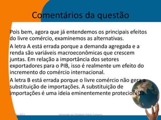 Comentários da questão
Pois bem, agora que já entendemos os principais efeitos
do livre comércio, examinemos as alternativas.
A letra A está errada porque a demanda agregada e a
renda são variáveis macroeconômicas que crescem
juntas. Em relação a importância dos setores
exportadores para o PIB, isso é realmente um efeito do
incremento do comércio internacional.
A letra B está errada porque o livre comércio não gera a
substituição de importações. A substituição de
importações é uma ideia eminentemente protecionista.


14-julho-2012         preparado por Elisabete Felicio Camargo   52
 