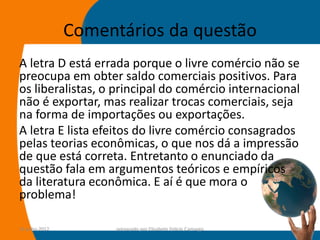Comentários da questão
A letra D está errada porque o livre comércio não se
preocupa em obter saldo comerciais positivos. Para
os liberalistas, o principal do comércio internacional
não é exportar, mas realizar trocas comerciais, seja
na forma de importações ou exportações.
A letra E lista efeitos do livre comércio consagrados
pelas teorias econômicas, o que nos dá a impressão
de que está correta. Entretanto o enunciado da
questão fala em argumentos teóricos e empíricos
da literatura econômica. E aí é que mora o
problema!

14-julho-2012         preparado por Elisabete Felicio Camargo   53
 