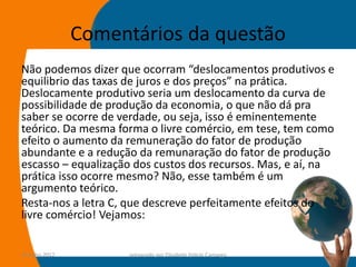 Comentários da questão
Não podemos dizer que ocorram “deslocamentos produtivos e
equilibrio das taxas de juros e dos preços” na prática.
Deslocamente produtivo seria um deslocamento da curva de
possibilidade de produção da economia, o que não dá pra
saber se ocorre de verdade, ou seja, isso é eminentemente
teórico. Da mesma forma o livre comércio, em tese, tem como
efeito o aumento da remuneração do fator de produção
abundante e a redução da remunaração do fator de produção
escasso – equalização dos custos dos recursos. Mas, e aí, na
prática isso ocorre mesmo? Não, esse também é um
argumento teórico.
Resta-nos a letra C, que descreve perfeitamente efeitos do
livre comércio! Vejamos:


14-julho-2012         preparado por Elisabete Felicio Camargo   54
 