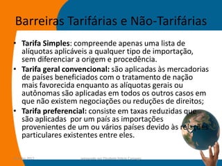 Barreiras Tarifárias e Não-Tarifárias
• Tarifa Simples: compreende apenas uma lista de
  alíquotas aplicáveis a qualquer tipo de importação,
  sem diferenciar a origem e procedência.
• Tarifa geral convencional: são aplicadas às mercadorias
  de países beneficiados com o tratamento de nação
  mais favorecida enquanto as alíquotas gerais ou
  autônomas são aplicadas em todos os outros casos em
  que não existem negociações ou reduções de direitos;
• Tarifa preferencial: consiste em taxas reduzidas que
  são aplicadas por um país as importações
  provenientes de um ou vários países devido às relações
  particulares existentes entre eles.

14-julho-2012      preparado por Elisabete Felicio Camargo   57
 