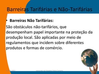 Barreiras Tarifárias e Não-Tarifárias
• Barreiras Não Tarifárias:
São obstáculos não-tarifários, que
desempenham papel importante na proteção da
produção local. São aplicadas por meio de
regulamentos que incidem sobre diferentes
produtos e formas de comércio.




14-julho-2012   preparado por Elisabete Felicio Camargo   59
 