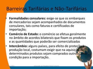 Barreiras Tarifárias e Não-Tarifárias
• Formalidades consulares: exige-se que os embarques
  de mercadorias sejam acompanhados de documentos
  consulares, tais como faturas e certificados de
  importação;
• Comércio de Estado: o comércio se efetua geralmente
  no âmbito de acordos bilaterais que fixam os produtos
  e as quantidades que poderão ser comercializadas
• Intercâmbio: alguns países, para efeito de proteção à
  produção local, costumam exigir que na aquisição de
  determinados produtos sejam comprados outros como
  condição para a importação.

14-julho-2012      preparado por Elisabete Felicio Camargo   61
 