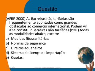 Questão
(AFRF-2000) As Barreiras não tarifárias são
  frequentemente apontadas como grandes
  obstáculos ao comércio internacional. Podem vir
  a se constituir Barreiras não tarifárias (BNT) todas
  as modalidades abaixo, exceto:
a) Medidas fitossanitárias.
b) Normas de segurança
c) Direitos aduaneiros
d) Sistema de licença de importação
e) Quotas.

14-julho-2012     preparado por Elisabete Felicio Camargo   62
 