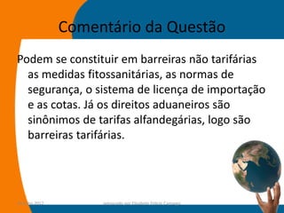 Comentário da Questão
Podem se constituir em barreiras não tarifárias
  as medidas fitossanitárias, as normas de
  segurança, o sistema de licença de importação
  e as cotas. Já os direitos aduaneiros são
  sinônimos de tarifas alfandegárias, logo são
  barreiras tarifárias.




14-julho-2012        preparado por Elisabete Felicio Camargo   63
 