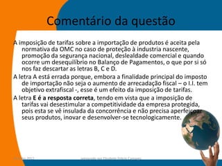 Comentário da questão
A imposição de tarifas sobre a importação de produtos é aceita pela
   normativa da OMC no caso de proteção à industria nascente,
   promoção da segurança nacional, deslealdade comercial e quando
   ocorre um desequilíbrio no Balanço de Pagamentos, o que por si só
   nos faz descartar as letras B, C e D.
A letra A está errada porque, embora a finalidade principal do imposto
   de importação não seja o aumento de arrecadação fiscal – o I.I. tem
   objetivo extrafiscal -, esse é um efeito da imposição de tarifas.
A letra E é a resposta correta, tendo em vista que a imposição de
   tarifas vai desestimular a competitividade da empresa protegida,
   pois esta se vê insulada da concorrência e não precisa aperfeiçoar
   seus produtos, inovar e desenvolver-se tecnologicamente.




14-julho-2012           preparado por Elisabete Felicio Camargo      65
 